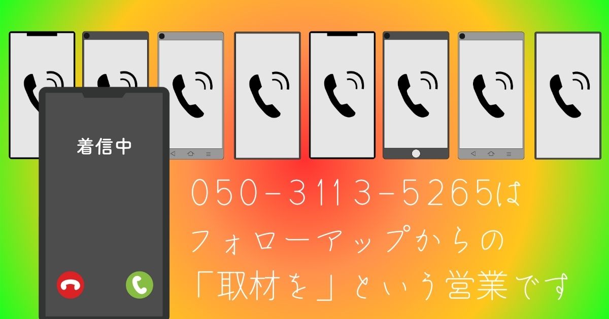 「050-3113-5265」という電話番号は「フォローアップ」 と名乗り「YouTubeチャンネルで取材を」とアプローチしてきます。ご注意ください。